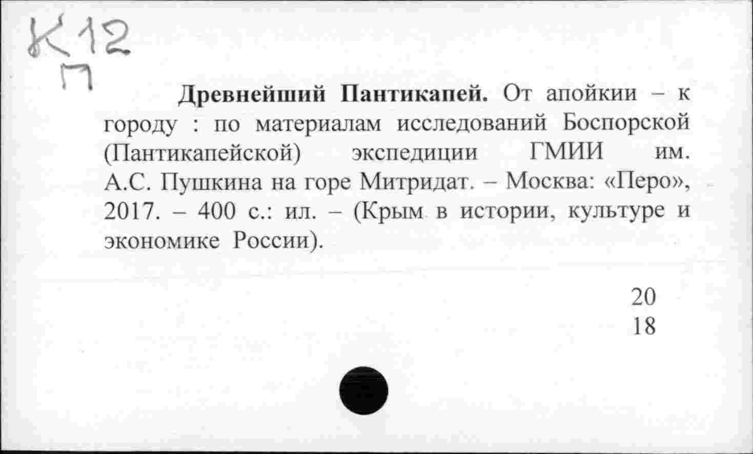 ﻿К12
Древнейший Пантикапей. От апойкии - к городу : по материалам исследований Боспорской (Пантикапейской) экспедиции ГМИИ им. А.С. Пушкина на горе Митридат. - Москва: «Перо», 2017. - 400 с.: ил. - (Крым в истории, культуре и экономике России).
20
18